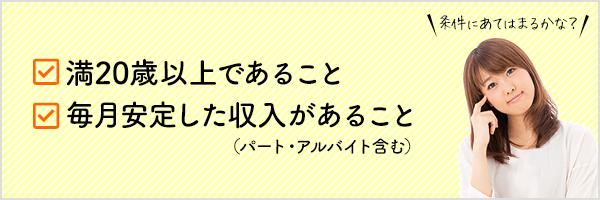 満20歳以上であること 毎月安定した収入があること（パート・アルバイト含む）