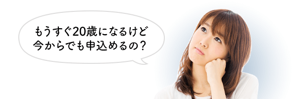 もうすぐ20歳になるけど今からでも申し込めるの？